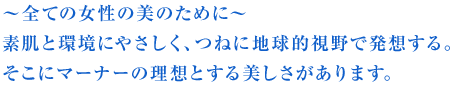~全ての女性の美のために~ 素肌と環境にやさしく、つねに地球的視野で発想する。 そこにマーナーの理想とする美しさがあります。